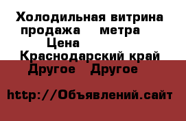 Холодильная витрина.продажа. 2 метра.  › Цена ­ 13 000 - Краснодарский край Другое » Другое   